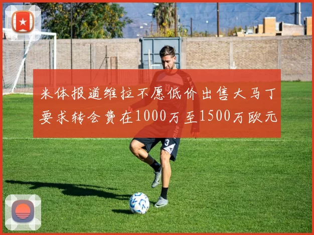 米体报道维拉不愿低价出售大马丁要求转会费在1000万至1500万欧元之间