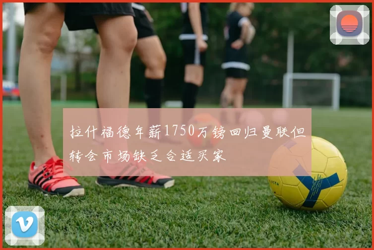 拉什福德年薪1750万镑回归曼联但转会市场缺乏合适买家