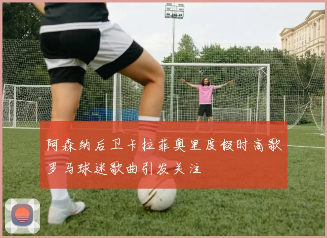 阿森纳后卫卡拉菲奥里度假时高歌罗马球迷歌曲引发关注
